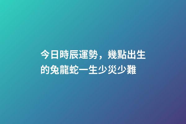 今日時辰運勢，幾點出生的兔龍蛇一生少災少難