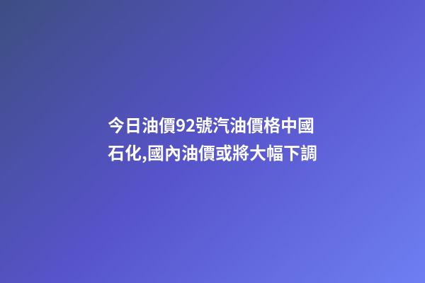 今日油價92號汽油價格中國石化,國內油價或將大幅下調-第1張-觀點-玄機派