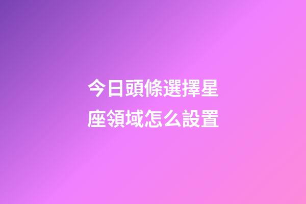今日頭條選擇星座領域怎么設置-第1張-星座運勢-玄機派