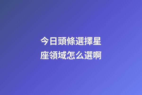 今日頭條選擇星座領域怎么選啊-第1張-星座運勢-玄機派