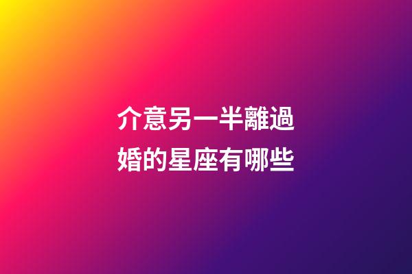 介意另一半離過婚的星座有哪些-第1張-星座運勢-玄機派