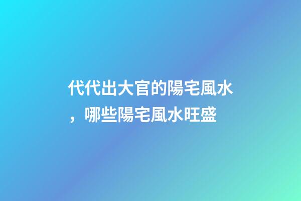 代代出大官的陽宅風水，哪些陽宅風水旺盛