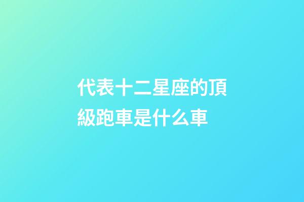 代表十二星座的頂級跑車是什么車-第1張-星座運(yùn)勢-玄機(jī)派