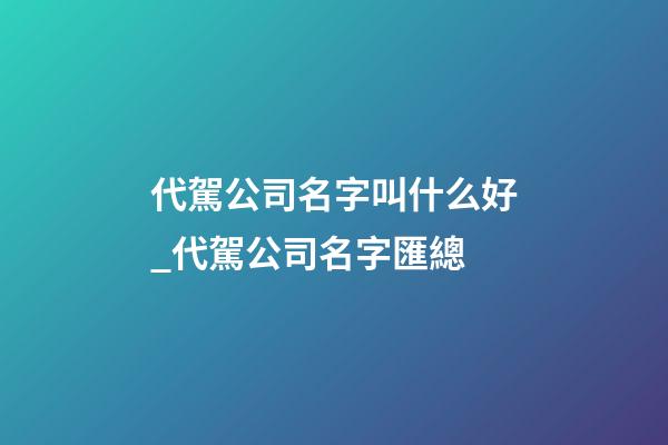 代駕公司名字叫什么好_代駕公司名字匯總-第1張-公司起名-玄機派