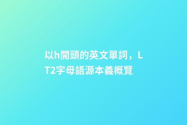 以h開頭的英文單詞，LT2字母語源本義概覽(H)-第1張-觀點-玄機派