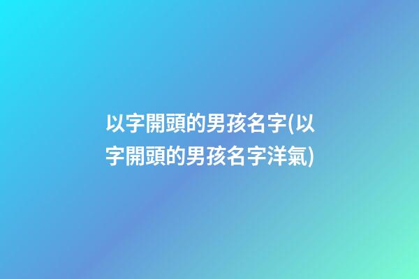以字開頭的男孩名字(以字開頭的男孩名字洋氣)