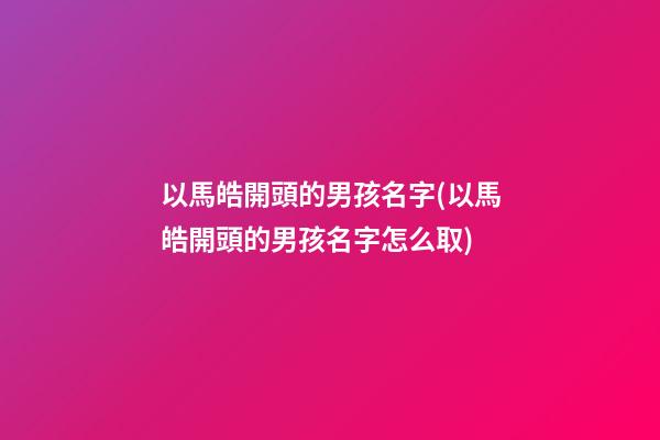 以馬皓開頭的男孩名字(以馬皓開頭的男孩名字怎么取)