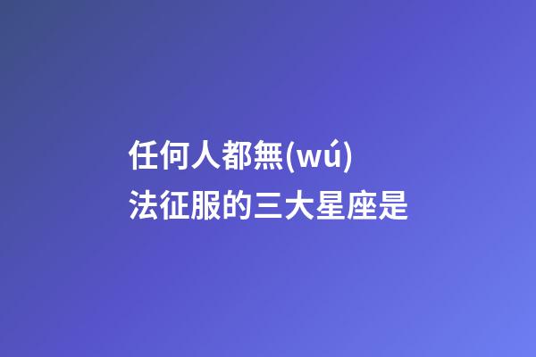 任何人都無(wú)法征服的三大星座是-第1張-星座運(yùn)勢(shì)-玄機(jī)派