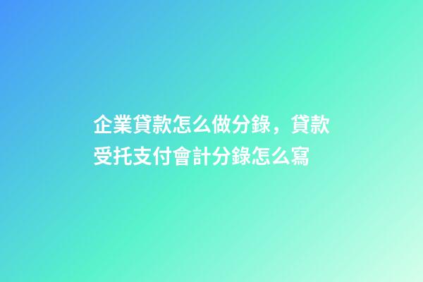 企業貸款怎么做分錄，貸款受托支付會計分錄怎么寫-第1張-觀點-玄機派