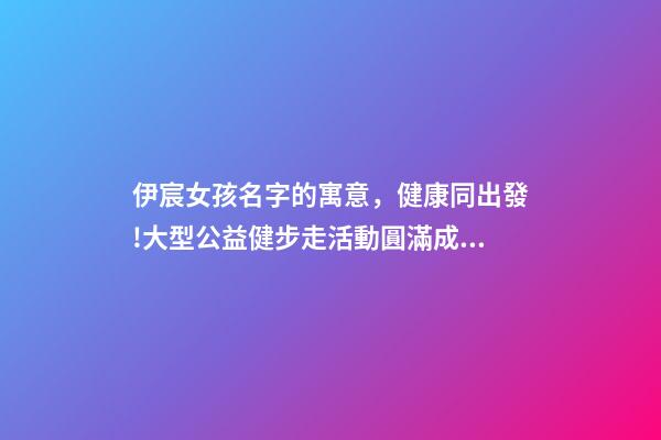 伊宸女孩名字的寓意，健康同出發!大型公益健步走活動圓滿成功-第1張-觀點-玄機派