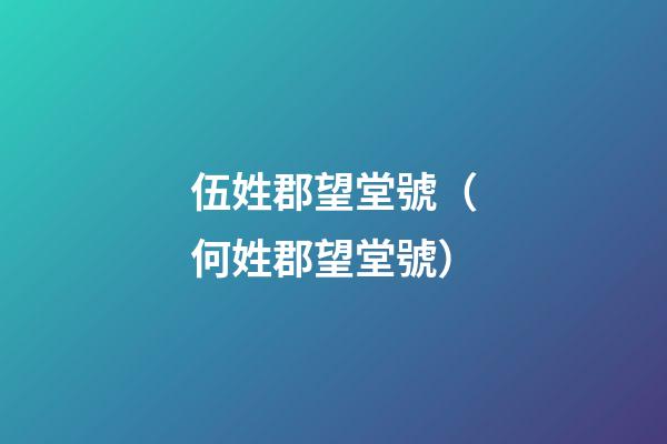 伍姓郡望堂號（何姓郡望堂號）