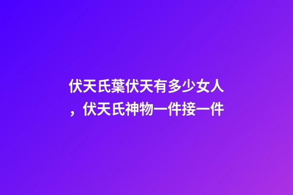 伏天氏葉伏天有多少女人，伏天氏神物一件接一件-第1張-觀點-玄機派