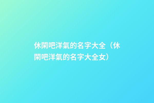 休閑吧洋氣的名字大全（休閑吧洋氣的名字大全女）