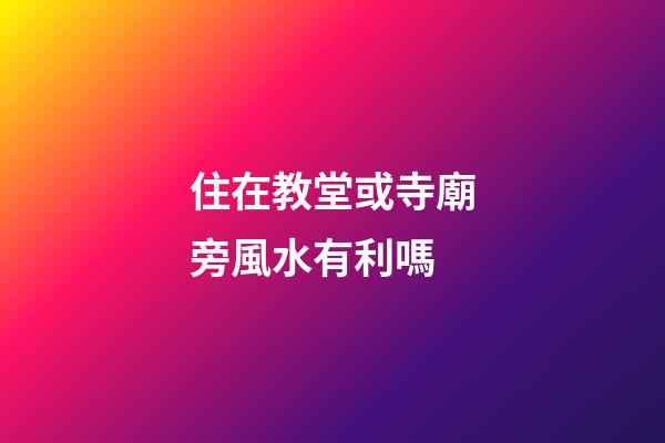 住在教堂或寺廟旁風水有利嗎