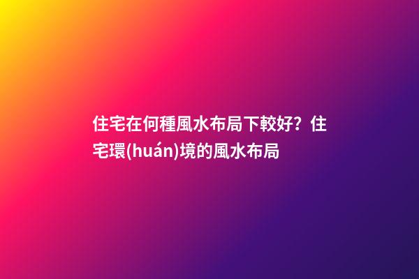 住宅在何種風水布局下較好？住宅環(huán)境的風水布局