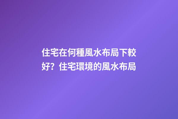 住宅在何種風水布局下較好？住宅環境的風水布局
