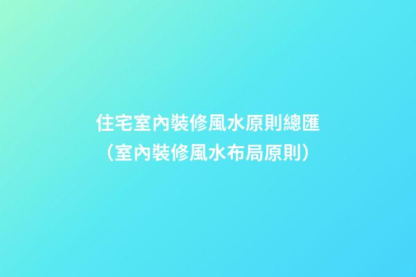 住宅室內裝修風水原則總匯（室內裝修風水布局原則）