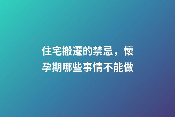 住宅搬遷的禁忌，懷孕期哪些事情不能做