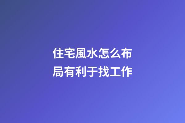 住宅風水怎么布局有利于找工作