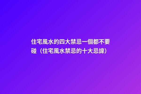 住宅風水的四大禁忌一個都不要碰（住宅風水禁忌的十大忌諱）