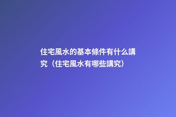 住宅風水的基本條件有什么講究（住宅風水有哪些講究）
