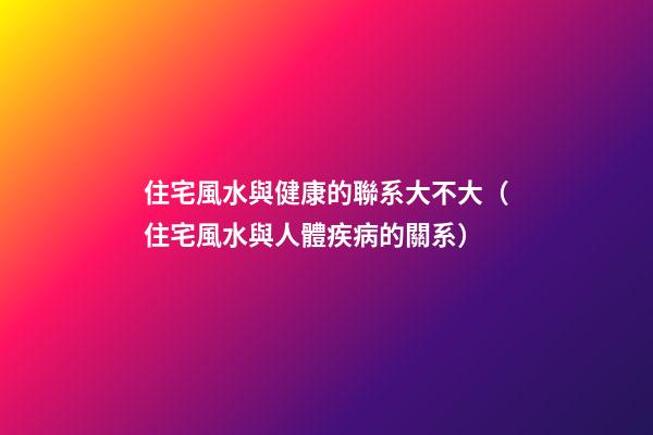 住宅風水與健康的聯系大不大（住宅風水與人體疾病的關系）