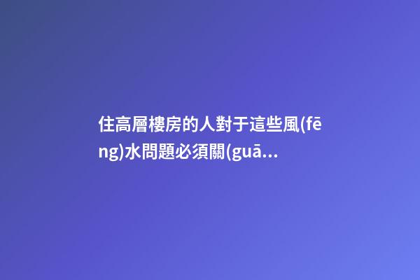 住高層樓房的人對于這些風(fēng)水問題必須關(guān)注