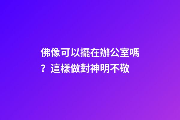 佛像可以擺在辦公室嗎？這樣做對神明不敬