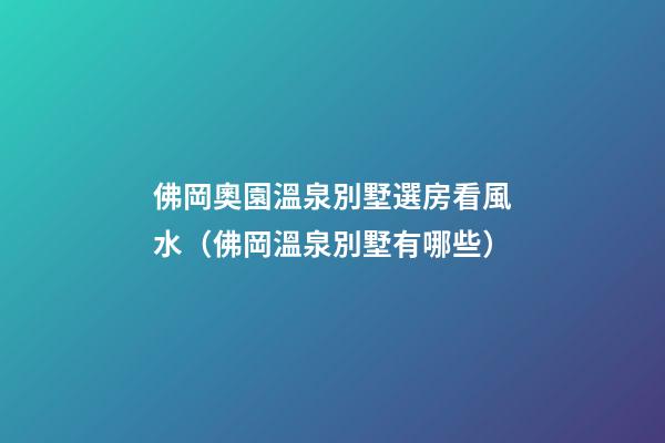 佛岡奧園溫泉別墅選房看風水（佛岡溫泉別墅有哪些）