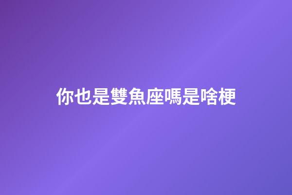 你也是雙魚座嗎是啥梗-第1張-星座運勢-玄機派