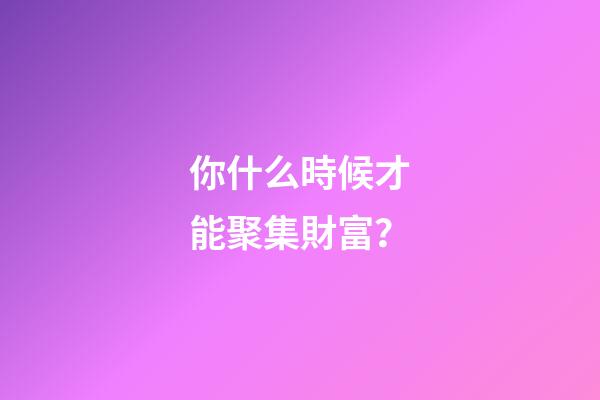 你什么時候才能聚集財富？