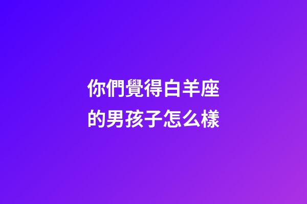 你們覺得白羊座的男孩子怎么樣-第1張-星座運勢-玄機派