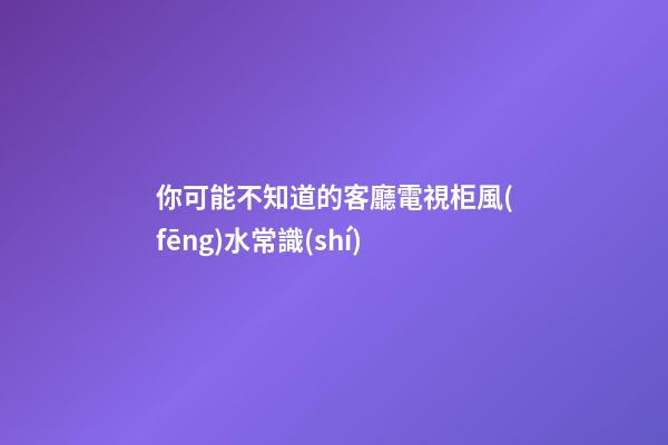 你可能不知道的客廳電視柜風(fēng)水常識(shí)