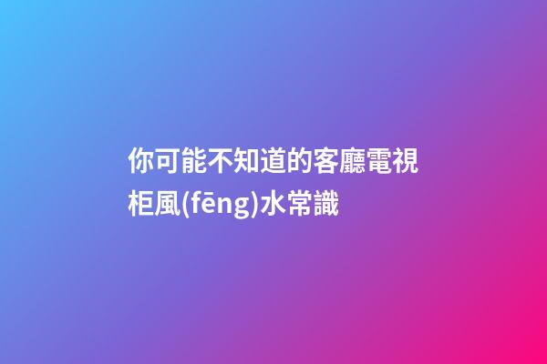 你可能不知道的客廳電視柜風(fēng)水常識