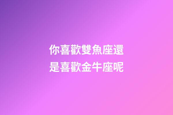 你喜歡雙魚座還是喜歡金牛座呢-第1張-星座運勢-玄機派