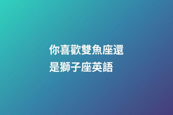 你喜歡雙魚座還是獅子座英語-第1張-星座運勢-玄機派