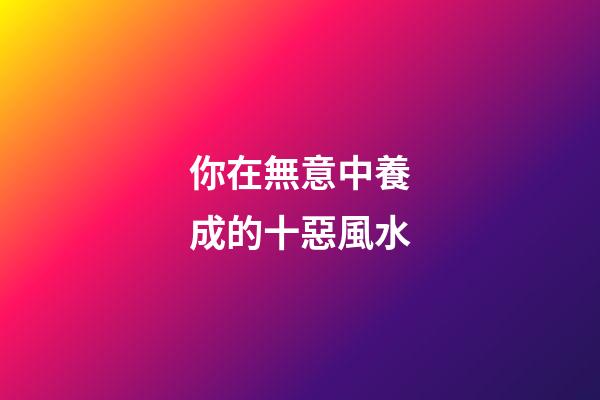 你在無意中養成的十惡風水