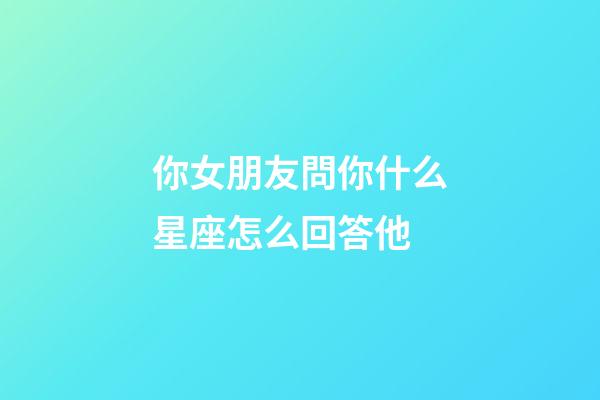 你女朋友問你什么星座怎么回答他-第1張-星座運勢-玄機派