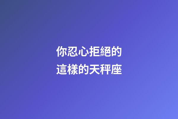 你忍心拒絕的這樣的天秤座-第1張-星座運勢-玄機派