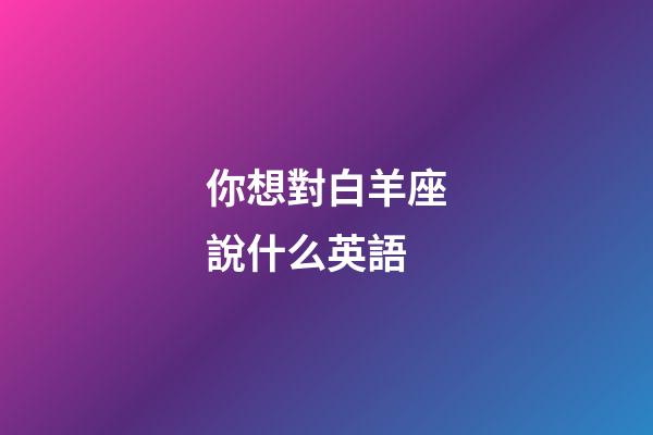 你想對白羊座說什么英語-第1張-星座運勢-玄機派