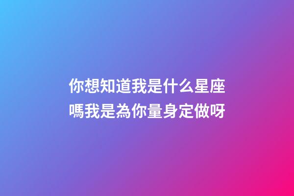 你想知道我是什么星座嗎我是為你量身定做呀