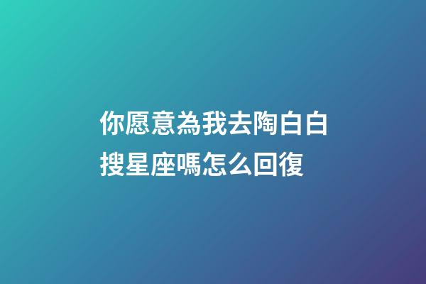 你愿意為我去陶白白搜星座嗎怎么回復-第1張-星座運勢-玄機派