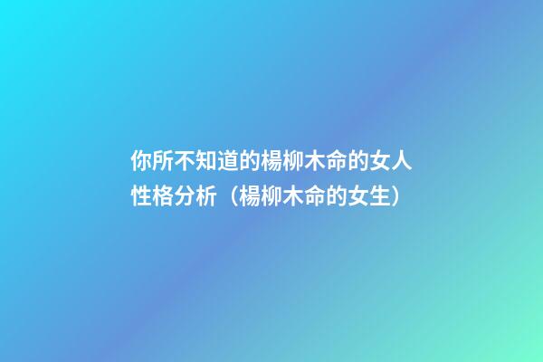 你所不知道的楊柳木命的女人性格分析（楊柳木命的女生）