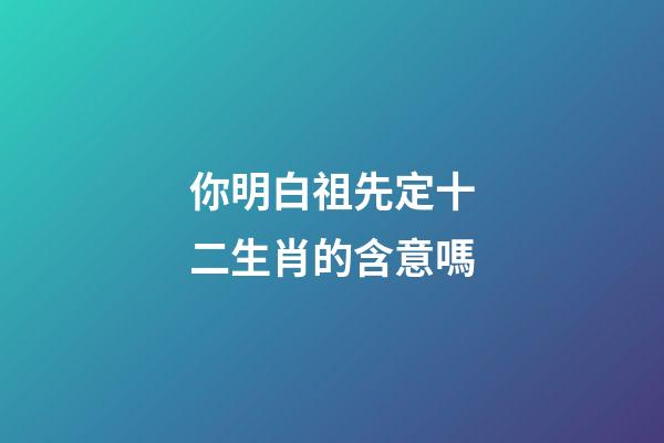 你明白祖先定十二生肖的含意嗎