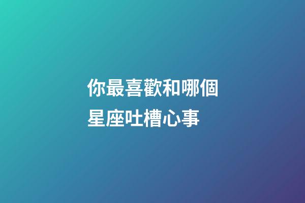 你最喜歡和哪個星座吐槽心事-第1張-星座運勢-玄機派
