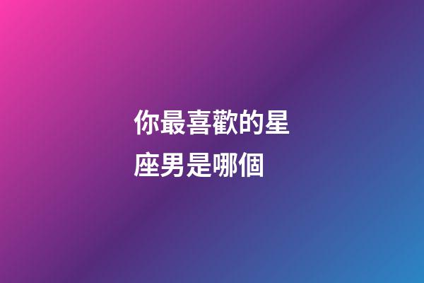 你最喜歡的星座男是哪個-第1張-星座運勢-玄機派