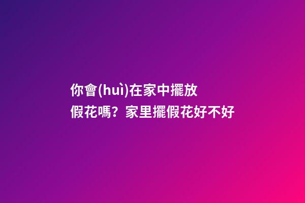 你會(huì)在家中擺放假花嗎？家里擺假花好不好