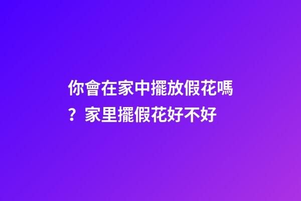 你會在家中擺放假花嗎？家里擺假花好不好