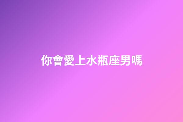 你會愛上水瓶座男嗎-第1張-星座運勢-玄機派
