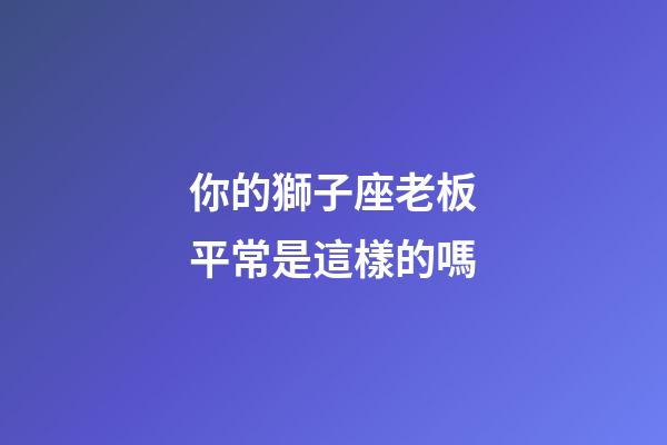 你的獅子座老板平常是這樣的嗎-第1張-星座運勢-玄機派